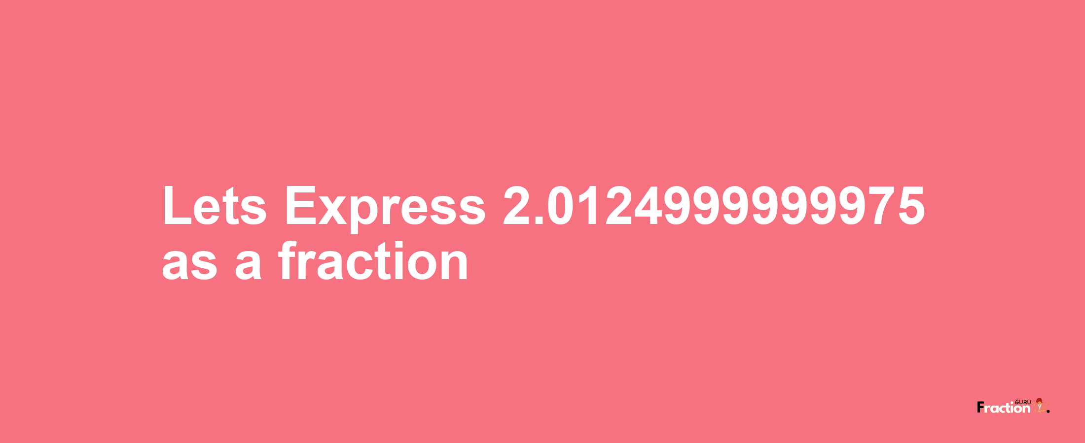 Lets Express 2.0124999999975 as afraction